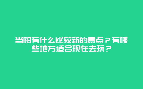 当阳有什么比较新的景点？有哪些地方适合现在去玩？