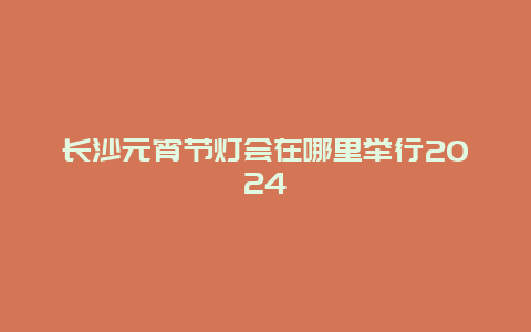 长沙元宵节灯会在哪里举行2024