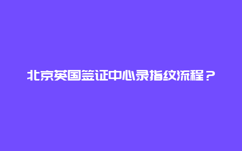 北京英国签证中心录指纹流程？