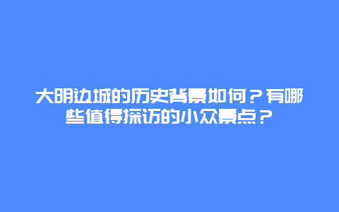 大明边城的历史背景如何？有哪些值得探访的小众景点？