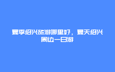 夏季绍兴旅游哪里好，夏天绍兴周边一日游