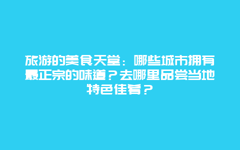 旅游的美食天堂：哪些城市拥有最正宗的味道？去哪里品尝当地特色佳肴？