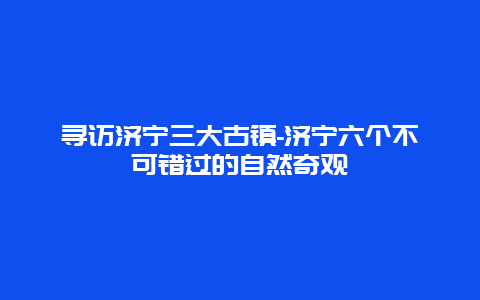 寻访济宁三大古镇-济宁六个不可错过的自然奇观