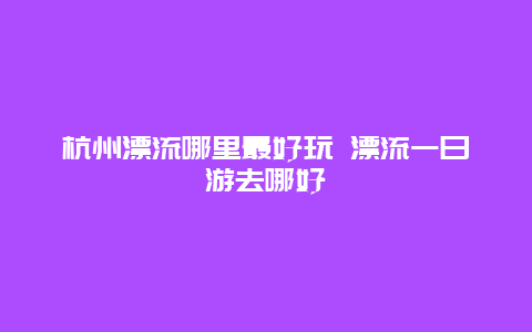 杭州漂流哪里最好玩 漂流一日游去哪好