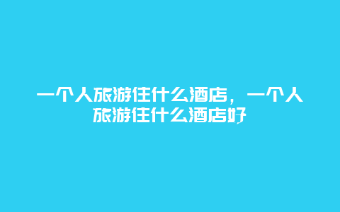 一个人旅游住什么酒店，一个人旅游住什么酒店好