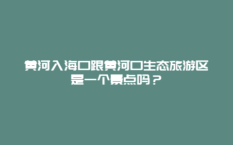 黄河入海口跟黄河口生态旅游区是一个景点吗？