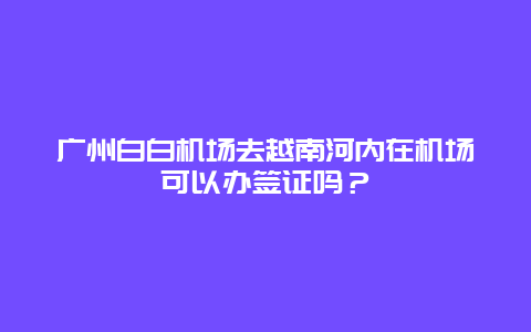 广州白白机场去越南河内在机场可以办签证吗？