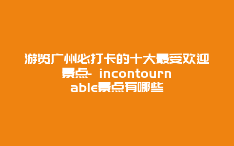 游览广州必打卡的十大最受欢迎景点- incontournable景点有哪些