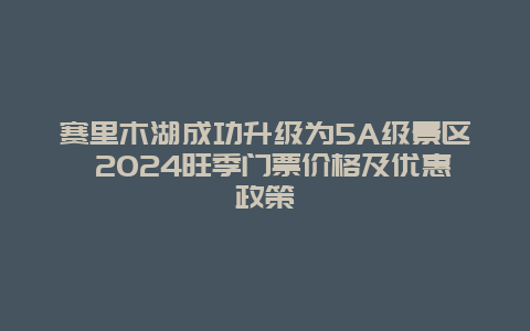 赛里木湖成功升级为5A级景区 2024旺季门票价格及优惠政策