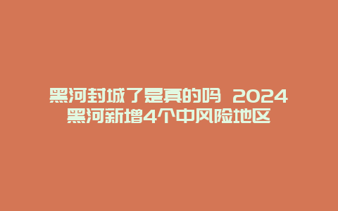 黑河封城了是真的吗 2024黑河新增4个中风险地区