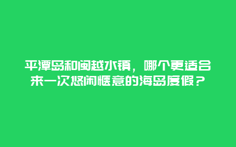 平潭岛和闽越水镇，哪个更适合来一次悠闲惬意的海岛度假？