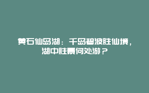 黄石仙岛湖：千岛碧波胜仙境，湖中胜景何处游？