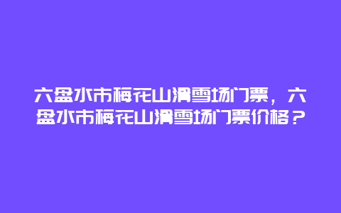 六盘水市梅花山滑雪场门票，六盘水市梅花山滑雪场门票价格？