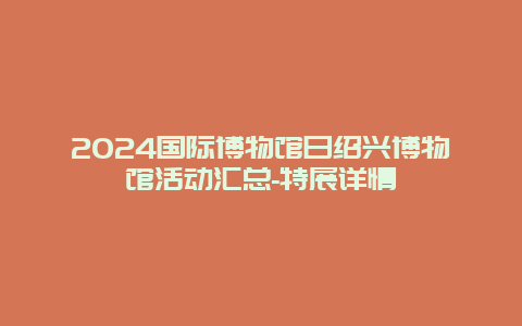 2024国际博物馆日绍兴博物馆活动汇总-特展详情