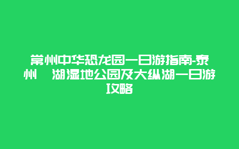 常州中华恐龙园一日游指南-泰州溱湖湿地公园及大纵湖一日游攻略