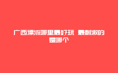 广西漂流哪里最好玩 最刺激的是哪个