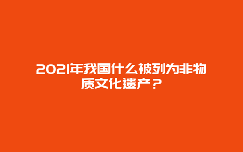 2021年我国什么被列为非物质文化遗产？