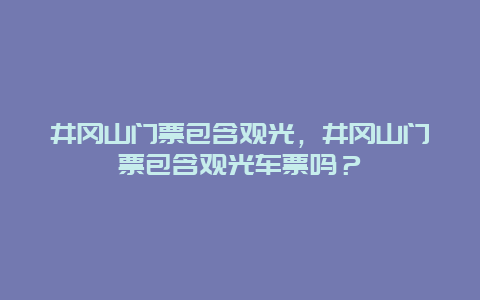 井冈山门票包含观光，井冈山门票包含观光车票吗？