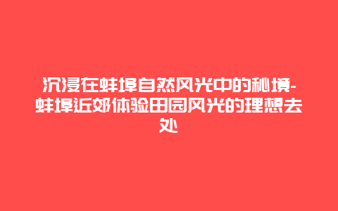 沉浸在蚌埠自然风光中的秘境-蚌埠近郊体验田园风光的理想去处