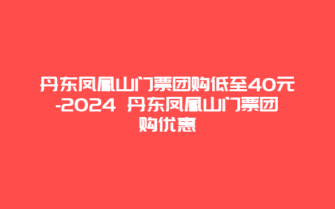 丹东凤凰山门票团购低至40元-2024 丹东凤凰山门票团购优惠