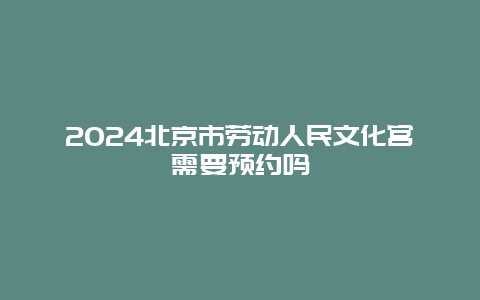 2024北京市劳动人民文化宫需要预约吗