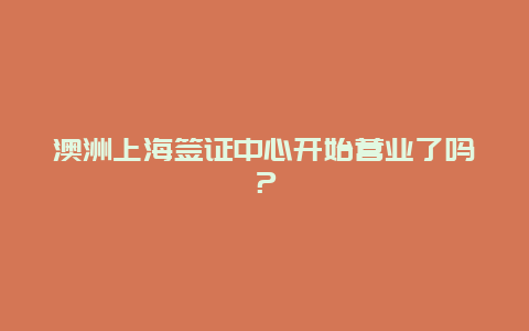 澳洲上海签证中心开始营业了吗？