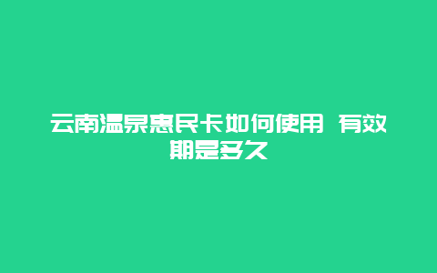 云南温泉惠民卡如何使用 有效期是多久