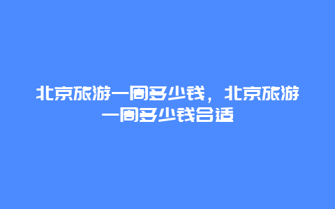 北京旅游一周多少钱，北京旅游一周多少钱合适