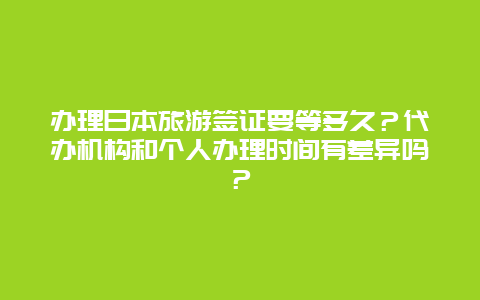 办理日本旅游签证要等多久？代办机构和个人办理时间有差异吗？