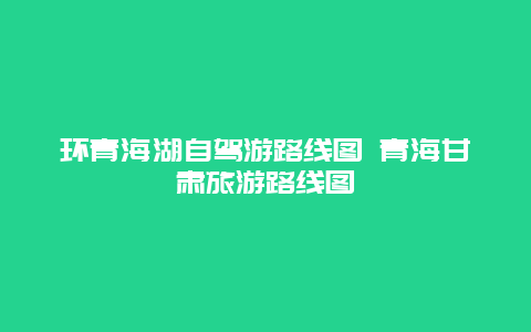 环青海湖自驾游路线图 青海甘肃旅游路线图