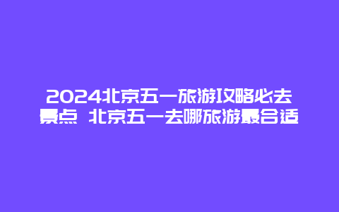 2024北京五一旅游攻略必去景点 北京五一去哪旅游最合适