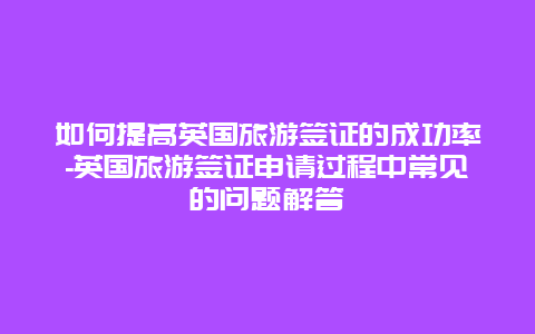 如何提高英国旅游签证的成功率-英国旅游签证申请过程中常见的问题解答