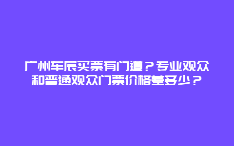 广州车展买票有门道？专业观众和普通观众门票价格差多少？