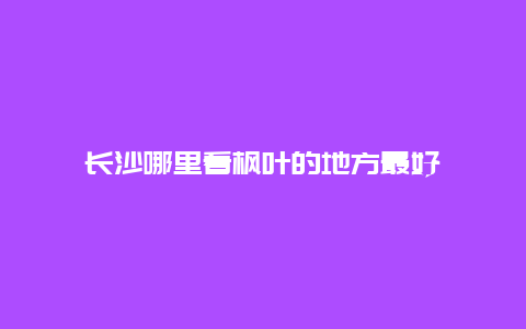 长沙哪里看枫叶的地方最好