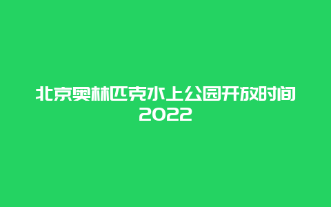 北京奥林匹克水上公园开放时间2022