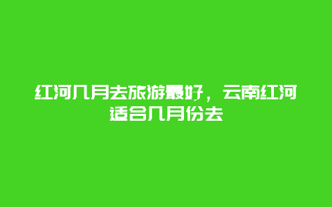 红河几月去旅游最好，云南红河适合几月份去