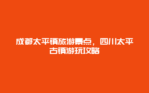 成都太平镇旅游景点，四川太平古镇游玩攻略