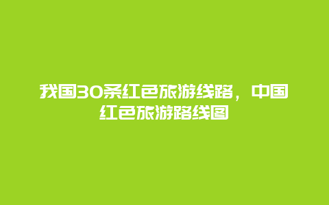 我国30条红色旅游线路，中国红色旅游路线图