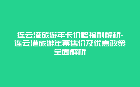 连云港旅游年卡价格福利解析-连云港旅游年票售价及优惠政策全面解析