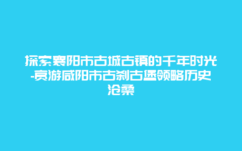 探索襄阳市古城古镇的千年时光-赏游咸阳市古刹古堡领略历史沧桑