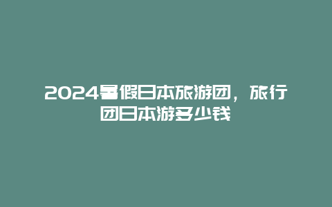 2024暑假日本旅游团，旅行团日本游多少钱