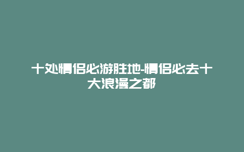 十处情侣必游胜地-情侣必去十大浪漫之都