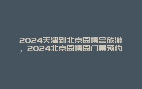 2024天津到北京园博会旅游，2024北京园博园门票预约