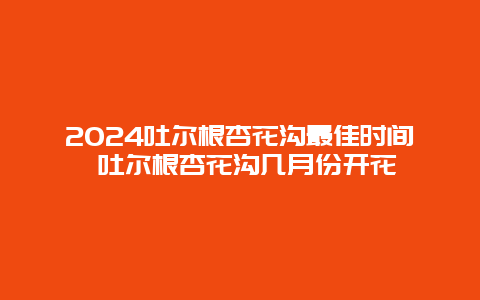 2024吐尔根杏花沟最佳时间 吐尔根杏花沟几月份开花