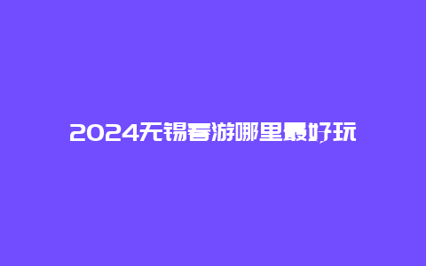 2024无锡春游哪里最好玩