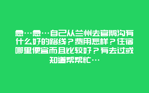 急…急…自己从兰州去官鹅沟有什么好的路线？费用怎样？住宿哪里便宜而且比较好？有去过或知道帮帮忙…