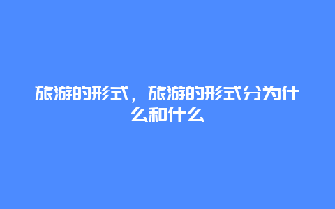 旅游的形式，旅游的形式分为什么和什么