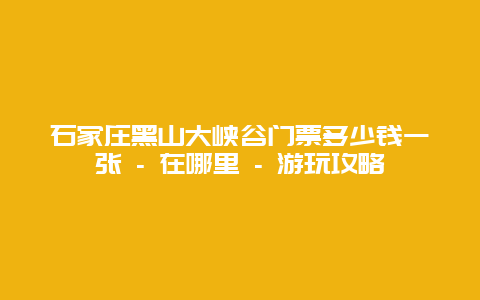 石家庄黑山大峡谷门票多少钱一张 - 在哪里 - 游玩攻略