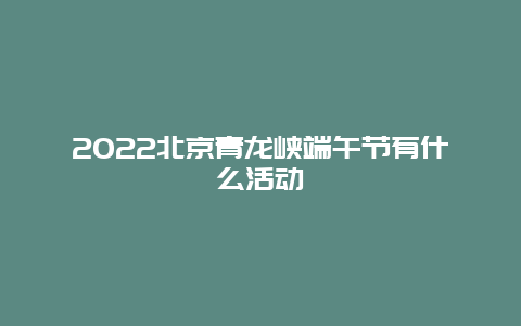 2022北京青龙峡端午节有什么活动