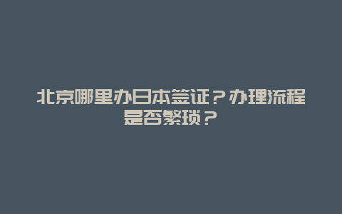 北京哪里办日本签证？办理流程是否繁琐？